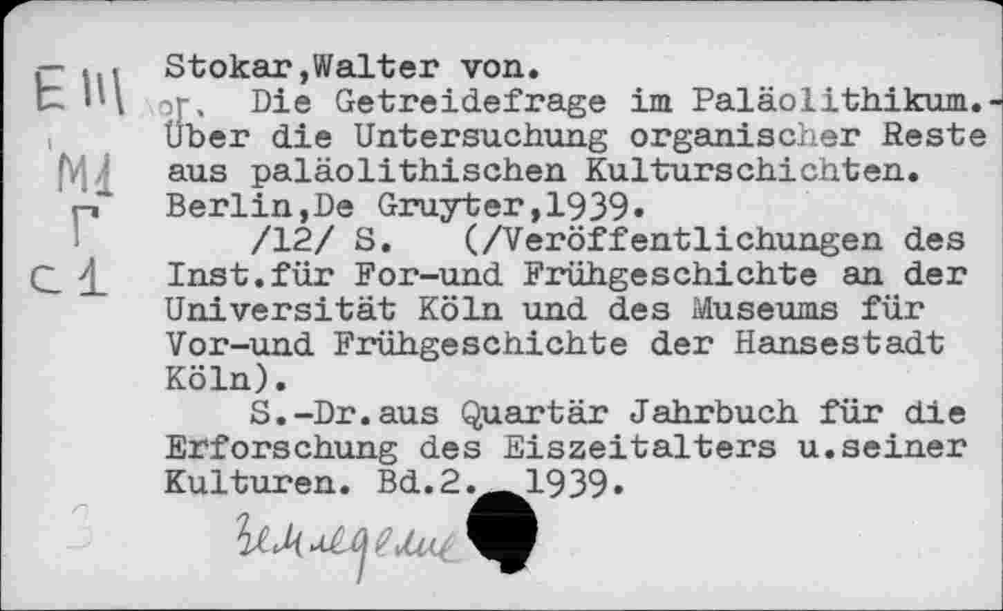 ﻿ЕЩ
Ml Г с 1
Stokar»Walter von.
Die Getreidefrage im Paläolithikum.-uber die Untersuchung organischer Reste aus paläolithischen Kulturschichten. Berlin,De Gruyter,1939»
/12/ S. (/Veröffentlichungen des Inst.für For-und Frühgeschichte an der Universität Köln und des Museums für
Vor-und Frühgeschichte der Hansestadt Köln).
S.-Dr.aus Quartär Jahrbuch für die Erforschung des Eiszeitalters u.seiner Kulturen. Bd.2.__1939.